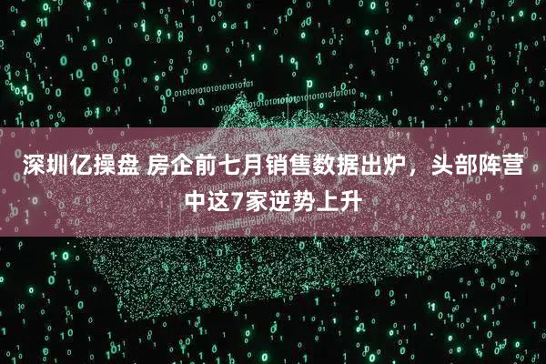 深圳亿操盘 房企前七月销售数据出炉，头部阵营中这7家逆势上升