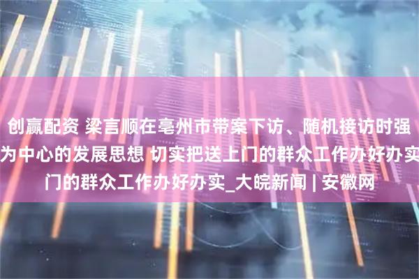 创赢配资 梁言顺在亳州市带案下访、随机接访时强调 牢固树立以人民为中心的发展思想 切实把送上门的群众工作办好办实_大皖新闻 | 安徽网
