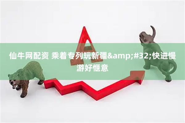 仙牛网配资 乘着专列玩新疆 快进慢游好惬意