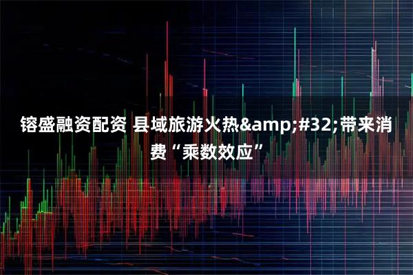 镕盛融资配资 县域旅游火热 带来消费“乘数效应”