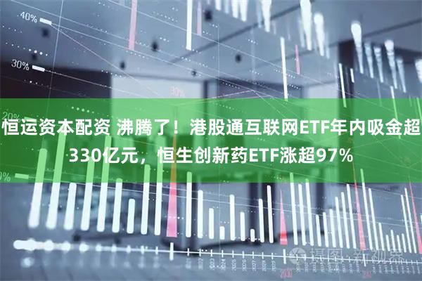 恒运资本配资 沸腾了！港股通互联网ETF年内吸金超330亿元，恒生创新药ETF涨超97%