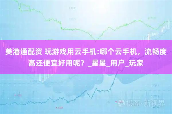 美港通配资 玩游戏用云手机:哪个云手机，流畅度高还便宜好用呢？_星星_用户_玩家
