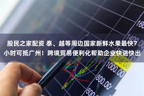 股民之家配资 泰、越等周边国家新鲜水果最快7小时可抵广州！跨境贸易便利化帮助企业快进快出