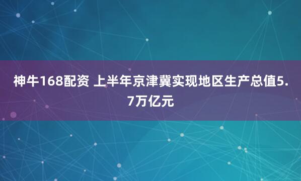 神牛168配资 上半年京津冀实现地区生产总值5.7万亿元