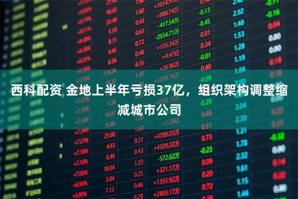 西科配资 金地上半年亏损37亿，组织架构调整缩减城市公司