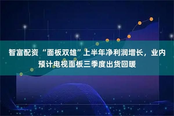 智富配资 “面板双雄”上半年净利润增长，业内预计电视面板三季度出货回暖