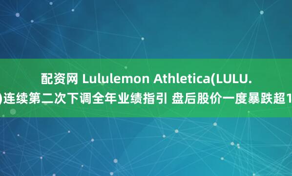 配资网 Lululemon Athletica(LULU.US)连续第二次下调全年业绩指引 盘后股价一度暴跌超15%