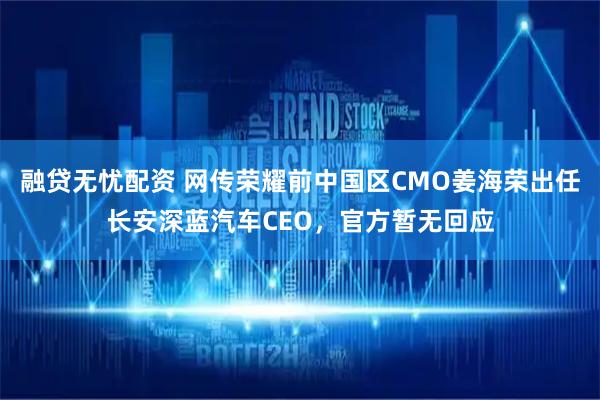 融贷无忧配资 网传荣耀前中国区CMO姜海荣出任长安深蓝汽车CEO，官方暂无回应