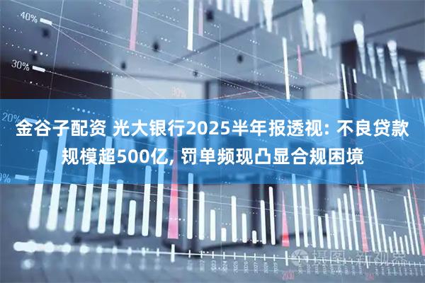 金谷子配资 光大银行2025半年报透视: 不良贷款规模超500亿, 罚单频现凸显合规困境