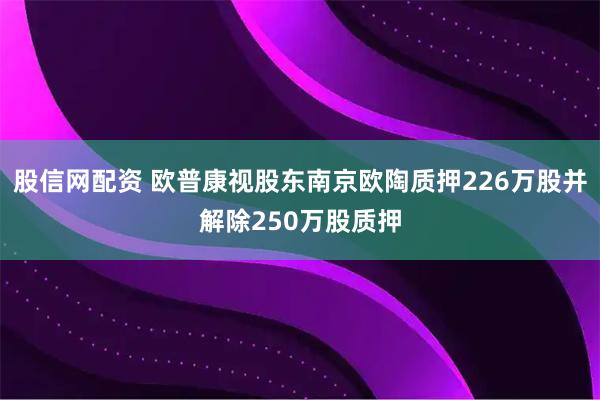 股信网配资 欧普康视股东南京欧陶质押226万股并解除250万股质押