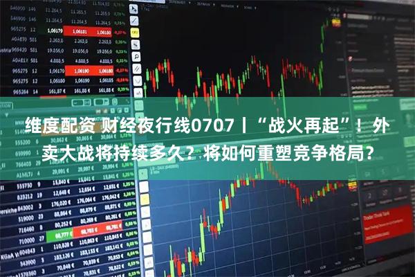 维度配资 财经夜行线0707丨“战火再起”！外卖大战将持续多久？将如何重塑竞争格局？