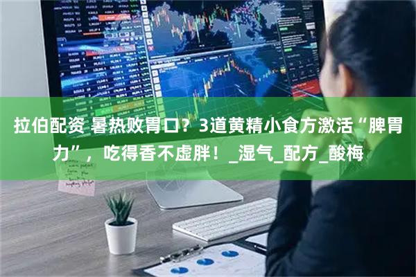 拉伯配资 暑热败胃口？3道黄精小食方激活“脾胃力”，吃得香不虚胖！_湿气_配方_酸梅