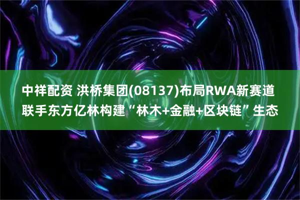 中祥配资 洪桥集团(08137)布局RWA新赛道 联手东方亿林构建“林木+金融+区块链”生态