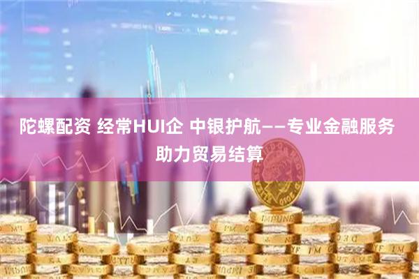 陀螺配资 经常HUI企 中银护航——专业金融服务 助力贸易结算
