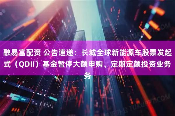 融易富配资 公告速递：长城全球新能源车股票发起式（QDII）基金暂停大额申购、定期定额投资业务