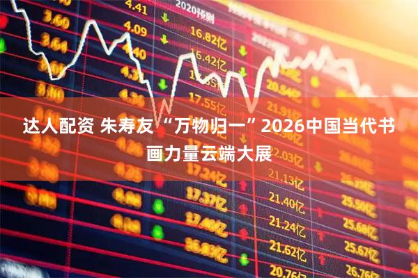 达人配资 朱寿友 “万物归一”2026中国当代书画力量云端大展