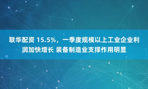联华配资 15.5%，一季度规模以上工业企业利润加快增长 装备制造业支撑作用明显