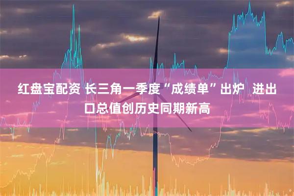 红盘宝配资 长三角一季度“成绩单”出炉  进出口总值创历史同期新高