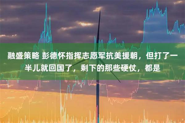 融盛策略 彭德怀指挥志愿军抗美援朝，但打了一半儿就回国了，剩下的那些硬仗，都是